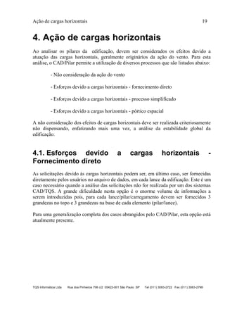 Ação de cargas horizontais 19
TQS Informática Ltda Rua dos Pinheiros 706 c/2 05422-001 São Paulo SP Tel (011) 3083-2722 Fax (011) 3083-2798
4. Ação de cargas horizontais
Ao analisar os pilares da edificação, devem ser considerados os efeitos devido a
atuação das cargas horizontais, geralmente originários da ação do vento. Para esta
análise, o CAD/Pilar permite a utilização de diversos processos que são listados abaixo:
- Não consideração da ação do vento
- Esforços devido a cargas horizontais - fornecimento direto
- Esforços devido a cargas horizontais - processo simplificado
- Esforços devido a cargas horizontais - pórtico espacial
A não consideração dos efeitos de cargas horizontais deve ser realizada criteriosamente
não dispensando, enfatizando mais uma vez, a análise da estabilidade global da
edificação.
4.1. Esforços devido a cargas horizontais -
Fornecimento direto
As solicitações devido às cargas horizontais podem ser, em último caso, ser fornecidas
diretamente pelos usuários no arquivo de dados, em cada lance da edificação. Este é um
caso necessário quando a análise das solicitações não for realizada por um dos sistemas
CAD/TQS. A grande dificuldade nesta opção é o enorme volume de informações a
serem introduzidas pois, para cada lance/pilar/carregamento devem ser fornecidos 3
grandezas no topo e 3 grandezas na base de cada elemento (pilar/lance).
Para uma generalização completa dos casos abrangidos pelo CAD/Pilar, esta opção está
atualmente presente.
 
