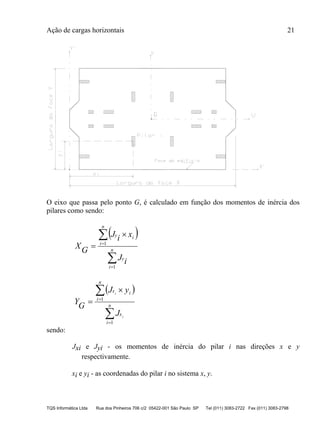 Ação de cargas horizontais 21
TQS Informática Ltda Rua dos Pinheiros 706 c/2 05422-001 São Paulo SP Tel (011) 3083-2722 Fax (011) 3083-2798
O eixo que passa pelo ponto G, é calculado em função dos momentos de inércia dos
pilares como sendo:
 





 n
i
y
n
i
iy
iJ
xiJ
GX
1
1
 





 n
i
x
n
i
ix
i
i
J
yJ
GY
1
1
sendo:
Jxi e Jyi - os momentos de inércia do pilar i nas direções x e y
respectivamente.
xi e yi - as coordenadas do pilar i no sistema x, y.
 