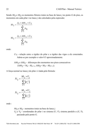 22 CAD/Pilar - Manual Teórico
TQS Informática Ltda Rua dos Pinheiros 706 c/2 05422-001 São Paulo SP Tel (011) 3083-2722 Fax (011) 3083-2798
Sendo Mxj e Myj os momentos fletores totais na base do lance j no ponto G do piso, os
momentos em cada pilar i no lance j são calculados pela expressão:
M i
J i M C i
Jxk
nx
x x j v
k

 



1
M i
J i M C i
Jyk
ny
y y j v
k

 



1
onde:
Cvi - relação entre a rigidez do pilar e a rigidez das vigas a ele conectados.
Adota-se por exemplo o valor 0.5 aproximadamente.
Mxj e Myj - diferenças dos momentos nos pisos consecutivos
(Mxj = Mx - Mx+1, Myj= Myi - Myi+1).
A força normal no lance j do pilar i é dada pela fórmula:
 

 n
k
k
x
x
V
iViM
iN
1
2
 

 n
k
k
y
y
U
iUiM
iN
1
2
onde :
Mxj e Myj - momentos totais na base do lance j.
Uj e Vj - coordenadas do pilar i no sistema (U, V), sistema paralelo a (X, Y),
passando pelo ponto G.
 