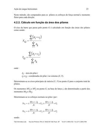 Ação de cargas horizontais 23
TQS Informática Ltda Rua dos Pinheiros 706 c/2 05422-001 São Paulo SP Tel (011) 3083-2722 Fax (011) 3083-2798
Neste método, são computados para os pilares os esforços de força normal e momento
fletor para cada direção.
4.2.2. Cálculo em função da área dos pilares
O eixo da barra que passa pelo ponto G é calculado em função das áreas dos pilares
como sendo:
 





 n
k
n
i
k
A
ixiA
GX
1
1
 





 n
k
n
i
k
A
iyiA
GY
1
1
onde :
Aj - área do pilar i
xj e yj - coordenadas do pilar i no sistema (X, Y).
Determinam-se os eixos principais de inércia (U, V) no ponto G para o conjunto total de
pilares.
Os momentos MUj e MVj no ponto G, na base do lance j, são determinados a partir dos
momentos Mxj e Myj.
Determinam-se os esforços normais no pilar i por :
N i
M Ai
J
Ui
M Ai
J
Vix
Ux
U
Vx
V
 

 


N i
M Ai
J
Ui
M Ai
J
Viy
Vx
U
Vy
V
 

 


sendo:
 