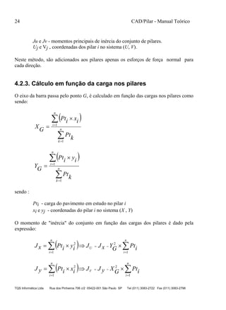 24 CAD/Pilar - Manual Teórico
TQS Informática Ltda Rua dos Pinheiros 706 c/2 05422-001 São Paulo SP Tel (011) 3083-2722 Fax (011) 3083-2798
Ju e Jv - momentos principais de inércia do conjunto de pilares.
Uj e Vj - coordenadas dos pilar i no sistema (U, V).
Neste método, são adicionados aos pilares apenas os esforços de força normal para
cada direção.
4.2.3. Cálculo em função da carga nos pilares
O eixo da barra passa pelo ponto G, é calculado em função das cargas nos pilares como
sendo:
 





 n
k
n
i
k
Pt
ixiPt
GX
1
1
 





 n
k
n
i
k
Pt
iyiPt
GY
1
1
sendo :
Pti - carga do pavimento em estudo no pilar i
xi e yj - coordenadas do pilar i no sistema (X , Y)
O momento de "inércia" do conjunto em função das cargas dos pilares é dado pela
expressão:
   



n
i
U
n
i
iPtGYxJJiyiPtxJ
1
2
1
2
   



n
i
V
n
i
iPtGXyJJixiPtyJ
1
2
1
2
 