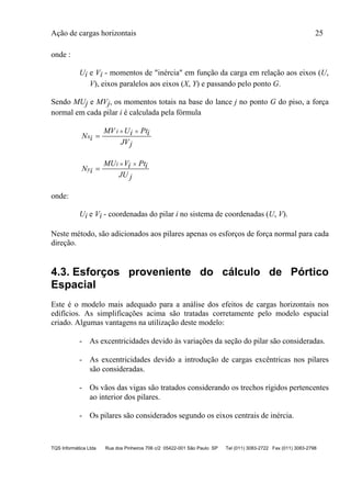 Ação de cargas horizontais 25
TQS Informática Ltda Rua dos Pinheiros 706 c/2 05422-001 São Paulo SP Tel (011) 3083-2722 Fax (011) 3083-2798
onde :
Ui e Vi - momentos de "inércia" em função da carga em relação aos eixos (U,
V), eixos paralelos aos eixos (X, Y) e passando pelo ponto G.
Sendo MUj e MVj, os momentos totais na base do lance j no ponto G do piso, a força
normal em cada pilar i é calculada pela fórmula
N i
MV Ui Pti
JVj
x
i

 
N i
MU Vi Pti
JU j
y
i

 
onde:
Ui e Vi - coordenadas do pilar i no sistema de coordenadas (U, V).
Neste método, são adicionados aos pilares apenas os esforços de força normal para cada
direção.
4.3. Esforços proveniente do cálculo de Pórtico
Espacial
Este é o modelo mais adequado para a análise dos efeitos de cargas horizontais nos
edifícios. As simplificações acima são tratadas corretamente pelo modelo espacial
criado. Algumas vantagens na utilização deste modelo:
- As excentricidades devido às variações da seção do pilar são consideradas.
- As excentricidades devido a introdução de cargas excêntricas nos pilares
são consideradas.
- Os vãos das vigas são tratados considerando os trechos rígidos pertencentes
ao interior dos pilares.
- Os pilares são considerados segundo os eixos centrais de inércia.
 