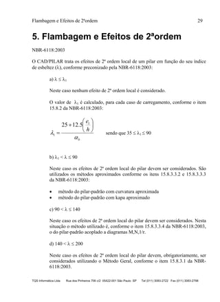 Flambagem e Efeitos de 2ªordem 29
TQS Informática Ltda Rua dos Pinheiros 706 c/2 05422-001 São Paulo SP Tel (011) 3083-2722 Fax (011) 3083-2798
5. Flambagem e Efeitos de 2ªordem
NBR-6118:2003
O CAD/PILAR trata os efeitos de 2ª ordem local de um pilar em função do seu índice
de esbeltez (), conforme preconizado pela NBR-6118:2003:
a)   1
Neste caso nenhum efeito de 2ª ordem local é considerado.
O valor de 1 é calculado, para cada caso de carregamento, conforme o item
15.8.2 da NBR-6118:2003:
b
h
e










1
1
5.1225
sendo que 35  1  90
b) 1 <   90
Neste caso os efeitos de 2ª ordem local do pilar devem ser considerados. São
utilizados os métodos aproximados conforme os itens 15.8.3.3.2 e 15.8.3.3.3
da NBR-6118:2003:
 método do pilar-padrão com curvatura aproximada
 método do pilar-padrão com kapa aproximado
c) 90 <   140
Neste caso os efeitos de 2ª ordem local do pilar devem ser considerados. Nesta
situação o método utilizado é, conforme o item 15.8.3.3.4 da NBR-6118:2003,
o do pilar-padrão acoplado a diagramas M,N,1/r.
d) 140 <   200
Neste caso os efeitos de 2ª ordem local do pilar devem, obrigatoriamente, ser
considerados utilizando o Método Geral, conforme o item 15.8.3.1 da NBR-
6118:2003.
 