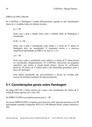 30 CAD/Pilar - Manual Teórico
TQS Informática Ltda Rua dos Pinheiros 706 c/2 05422-001 São Paulo SP Tel (011) 3083-2722 Fax (011) 3083-2798
NBR-6118:1980 e NB1/60
No CAD/Pilar, a flambagem é tratada diferentemente segundo as três classificações
abaixo ( é o lambda, índice de esbeltez do pilar):
a)   40
Neste caso o pilar é tratado como curto e nenhum efeito de flambagem é
considerado.
b) 40 <   80
Neste caso o pilar é considerado como médio e o efeito de 2ª ordem ou
flambagem deve ser considerado. O tratamento teórico é o processo
simplificado apresentado na NBR 6118, item 4.1.1.3.C.
c)  > 80
Neste caso o pilar é considerado como esbelto e os efeitos de 2ª ordem devem
ser considerados obrigatoriamente. No CAD/Pilar, oferecemos um programa
específico, que realiza o estudo destes pilares, através de verificações
iterativas. Os efeitos da 2ª ordem, tanto a não linearidade geométrica como a
física são analisados.
Estes pilares geralmente são anti-econômicos e devem ser evitadas pelo
excesso de armadura resultante do dimensionamento.
5.1. Considerações gerais sobre flambagem
Na antiga NB-1/60, o limite máximo do  para a não consideração dos efeitos de 2ª
ordem de forma rigorosa era o valor 100.
Na NBR6118:1980 essa exigência passou para  > 80.
Na norma NBR6118:2003 a exigência para processos mais rigorosos passaram a ser 90
(pilar-padrão acoplado a diagramas M,N,1/r) e 140 (Método Geral), sempre inferiores a
200.
 