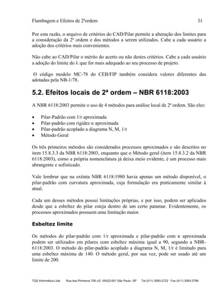 Flambagem e Efeitos de 2ªordem 31
TQS Informática Ltda Rua dos Pinheiros 706 c/2 05422-001 São Paulo SP Tel (011) 3083-2722 Fax (011) 3083-2798
Por esta razão, o arquivo de critérios do CAD/Pilar permite a alteração dos limites para
a consideração da 2ª ordem e dos métodos a serem utilizados. Cabe a cada usuário a
adoção dos critérios mais convenientes.
Não cabe ao CAD/Pilar o mérito do acerto ou não destes critérios. Cabe a cada usuário
a adoção do limite do  que for mais adequado ao seu processo de projeto.
O código modelo MC-78 do CEB/FIP também considera valores diferentes das
adotadas pela NB-1/78.
5.2. Efeitos locais de 2ª ordem – NBR 6118:2003
A NBR 6118:2003 permite o uso de 4 métodos para análise local de 2ª ordem. São eles:
 Pilar-Padrão com 1/r aproximada
 Pilar-padrão com rigidez  aproximada
 Pilar-padrão acoplado a diagrama N, M, 1/r
 Método Geral
Os três primeiros métodos são considerados processos aproximados e são descritos no
item 15.8.3.3 da NBR 6118:2003, enquanto que o Método geral (item 15.8.3.2 da NBR
6118:2003), como a própria nomenclatura já deixa meio evidente, é um processo mais
abrangente e sofisticado.
Vale lembrar que na extinta NBR 6118:1980 havia apenas um método disponível, o
pilar-padrão com curvatura aproximada, cuja formulação era praticamente similar à
atual.
Cada um desses métodos possui limitações próprias, e por isso, podem ser aplicados
desde que a esbeltez do pilar esteja dentro de um certo patamar. Evidentemente, os
processos aproximados possuem uma limitação maior.
Esbeltez limite
Os métodos do pilar-padrão com 1/r aproximada e pilar-padrão com  aproximada
podem ser utilizados em pilares com esbeltez máxima igual a 90, segundo a NBR-
6118:2003. O método do pilar-padrão acoplado a diagrama N, M, 1/r é limitado para
uma esbeltez máxima de 140. O método geral, por sua vez, pode ser usado até um
limite de 200.
 