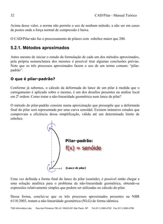32 CAD/Pilar - Manual Teórico
TQS Informática Ltda Rua dos Pinheiros 706 c/2 05422-001 São Paulo SP Tel (011) 3083-2722 Fax (011) 3083-2798
Acima desse valor, a norma não permite o uso de nenhum método, a não ser em casos
de postes onde a força normal de compressão é baixa.
O CAD/Pilar não faz o processamento de pilares com esbeltez maior que 200.
5.2.1. Métodos aproximados
Antes mesmo de iniciar o estudo da formulação de cada um dos métodos aproximados,
pela própria nomenclatura dos mesmos é possível tirar algumas conclusões prévias.
Note que os três processos aproximados fazem o uso de um termo comum: “pilar-
padrão”.
O que é pilar-padrão?
Conforme já sabemos, o cálculo da deformada do lance de um pilar à medida que o
carregamento é aplicado sobre o mesmo, é um dos desafios presentes na análise local
em 2ª ordem. Como tratar a não-linearidade geométrica num lance de pilar?
O método do pilar-padrão consiste numa aproximação que pressupõe que a deformada
final do pilar será representada por uma curva senoidal. Existem inúmeros estudos que
comprovam a eficiência dessa simplificação, válida até um determinado limite de
esbeltez.
Uma vez definida a forma final do lance do pilar (senóide), é possível então chegar a
uma solução analítica para o problema da não-linearidade geométrica, obtendo-se
expressões relativamente simples que podem ser utilizadas no cálculo do pilar.
Dessa forma, conclui-se que os três processos aproximados presentes na NBR
6118:2003, tratam a não-linearidade geométrica (NLG) de forma idêntica.
 