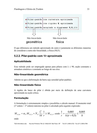 Flambagem e Efeitos de 2ªordem 33
TQS Informática Ltda Rua dos Pinheiros 706 c/2 05422-001 São Paulo SP Tel (011) 3083-2722 Fax (011) 3083-2798
O que diferencia um método aproximado do outro é justamente as diferentes maneiras
de considerar a outra não-linearidade, a física (NLF).
5.2.2. Pilar-padrão com 1/r aproximada
Aplicabilidade
Esse método pode ser empregado apenas para pilares com  ≤ 90, seção constante e
armadura simétrica e constante ao longo de seu eixo.
Não-linearidade geométrica
Admite-se que a deformação da barra seja senoidal (pilar-padrão).
Não-linearidade física
A rigidez do lance do pilar é obtida por meio da definição de uma curvatura
aproximada na seção crítica.
Formulação
A formulação é extremamente simples e possibilita o cálculo manual. O momento total
(1ª ordem + 2ª ordem) máximo no pilar é calculado pela seguinte expressão:
Ad
e
dAdbtotd M
r
l
NMM ,1
2
,1,
1
.
10
..   , sendo
hhr
005,0
)5,0.(
005,01




onde:
 