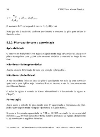 34 CAD/Pilar - Manual Teórico
TQS Informática Ltda Rua dos Pinheiros 706 c/2 05422-001 São Paulo SP Tel (011) 3083-2722 Fax (011) 3083-2798
cdc
Sd
fA
N
.
 e míndAd MM ,1,1 
O momento de 2ª corresponde à parcela Nd.(le
2
/10).(1/r).
Note que não é necessário conhecer previamente a armadura do pilar para aplicar as
fórmulas acima.
5.2.3. Pilar-padrão com  aproximada
Aplicabilidade
O método do pilar-padrão com rigidez  aproximada pode ser adotado na análise de
pilares retangulares com ≤ 90, com armadura simétrica e constante ao longo de seu
eixo.
Não-linearidade geométrica
Admite-se que a deformação da barra seja senoidal (pilar-padrão).
Não-linearidade física1
A não-linearidade física no lance do pilar é considerada por meio de uma expressão
aproximada para rigidez, cuja dedução foi obtida durante a tese de doutoramento do
prof. Ricardo França.
O valor da rigidez é tomado de forma adimensional e é denominado de rigidez 
(“kapa”).
Formulação
Assim como o método do pilar-padrão com 1/r aproximada, a formulação do pilar-
padrão com  aproximada é simples e possibilita o cálculo manual.
Segundo a formulação apresentada na NBR 6118:2003, o cálculo do momento total
máximo MSd,tot deve ser realizado de forma iterativa em função da rigidez adimensional
, de acordo com as seguintes fórmulas:
 