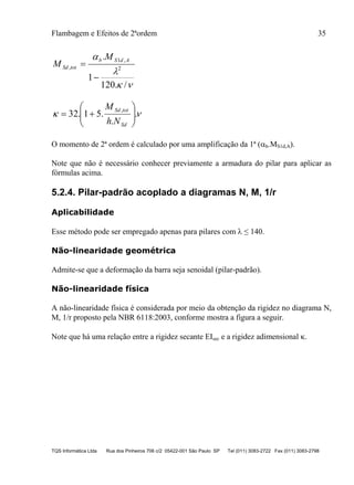Flambagem e Efeitos de 2ªordem 35
TQS Informática Ltda Rua dos Pinheiros 706 c/2 05422-001 São Paulo SP Tel (011) 3083-2722 Fax (011) 3083-2798



/.120
1
.
2
,1
,


AdSb
totSd
M
M
 .
.
.51.32
,







Sd
totSd
Nh
M
O momento de 2ª ordem é calculado por uma amplificação da 1ª (b.MS1d,A).
Note que não é necessário conhecer previamente a armadura do pilar para aplicar as
fórmulas acima.
5.2.4. Pilar-padrão acoplado a diagramas N, M, 1/r
Aplicabilidade
Esse método pode ser empregado apenas para pilares com  ≤ 140.
Não-linearidade geométrica
Admite-se que a deformação da barra seja senoidal (pilar-padrão).
Não-linearidade física
A não-linearidade física é considerada por meio da obtenção da rigidez no diagrama N,
M, 1/r proposto pela NBR 6118:2003, conforme mostra a figura a seguir.
Note que há uma relação entre a rigidez secante EIsec e a rigidez adimensional .
 