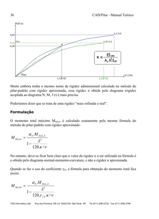 36 CAD/Pilar - Manual Teórico
TQS Informática Ltda Rua dos Pinheiros 706 c/2 05422-001 São Paulo SP Tel (011) 3083-2722 Fax (011) 3083-2798
Muito embora tenha o mesmo nome da rigidez adimensional calculada no método do
pilar-padrão com rigidez aproximada, essa rigidez  obtida pelo diagrama (rigidez
acoplada ao diagrama N, M, 1/r) é mais precisa.
Poderíamos dizer que se trata de uma rigidez “mais refinada e real”.
Formulação
O momento total máximo MSd,tot é calculado exatamente pela mesma fórmula do
método do pilar-padrão com rigidez aproximada:



/.120
1
.
2
,1
,


AdSb
totSd
M
M
No entanto, deve-se ficar bem claro que o valor da rigidez  a ser utilizado na fórmula é
o obtido pelo diagrama normal-momento-curvatura, e não a rigidez  aproximada.
Quando se faz o uso do coeficiente f3, a fórmula para obtenção do momento total fica
assim:



/..120
1
.
3
2
,1
,
f
AdSb
totSd
M
M


 
