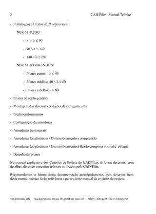 2 CAD/Pilar - Manual Teórico
TQS Informática Ltda Rua dos Pinheiros 706 c/2 05422-001 São Paulo SP Tel (011) 3083-2722 Fax (011) 3083-2798
- Flambagem e Efeitos de 2ª ordem local
NBR 6118:2003
- 1 <   90
- 90 <   140
- 140 <   200
NBR 6118:1980 e NB1/60
- Pilares curtos:   40
- Pilares médios: 40 <   80
- Pilares esbeltos: > 80
- Pilares de seção genérica
- Montagem das diversas condições de carregamentos
- Predimensionamento
- Configuração de armaduras
- Armaduras transversais
- Armaduras longitudinais - Dimensionamento a compressão
- Armaduras longitudinais - Dimensionamento à flexão composta normal e oblíqua
- Desenho de pilares
No manual explicativo dos Critérios de Projeto do CAD/Pilar, já foram descritos, com
detalhes, diversos conceitos teóricos utilizados pelo CAD/Pilar.
Recomendamos a leitura desta documentação antecipadamente, pois diversos ítens
deste manual teórico farão referência a partes deste manual de critérios de projeto.
 
