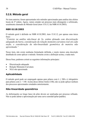 38 CAD/Pilar - Manual Teórico
TQS Informática Ltda Rua dos Pinheiros 706 c/2 05422-001 São Paulo SP Tel (011) 3083-2722 Fax (011) 3083-2798
5.2.6. Método geral
No item anterior, foram apresentados três métodos aproximados para análise dos efeitos
locais de 2ª ordem. Agora, vamos estudar um processo mais abrangente e sofisticado,
usualmente chamado de Método Geral (item 15.8.3.2 da NBR 6118:2003).
NBR 6118:2003
O método geral é definido na NBR 6118:2003, item 15.8.3.2, por apenas uma única
frase:
“Consiste na análise não-linear de 2a. ordem efetuada com discretização
adequada da barra, consideração da relação momento-curvatura real em cada
seção, e consideração da não-linearidade geométrica de maneira não
aproximada.”
Nesse item, não existe nenhuma formulação definida, e muito menos uma descrição
detalhada de como aplicar o método. Somente existe a definição acima, e nada mais.
Dessa frase, podemos extrair as seguintes informações principais:
 Discretização adequada
 Relação Momento-Curvatura
 NLG não aproximada
Aplicabilidade
O método geral pode ser empregado apenas para pilares com  ≤ 200 e é obrigatório
para pilares com  > 140. Acima desse último limite (140), não se pode aplicar nenhum
dos processos aproximados estudados anteriormente.
Não-linearidade geométrica
As deformações ao longo lance do pilar devem ser analisadas por processo refinado.
Não se pode adotar a aproximação por uma curva senoidal (pilar-padrão).
 