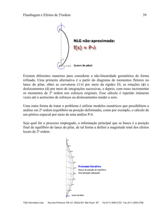 Flambagem e Efeitos de 2ªordem 39
TQS Informática Ltda Rua dos Pinheiros 706 c/2 05422-001 São Paulo SP Tel (011) 3083-2722 Fax (011) 3083-2798
Existem diferentes maneiras para considerar a não-linearidade geométrica de forma
refinada. Uma primeira alternativa é a partir do diagrama de momentos fletores no
lance do pilar, obter as curvaturas (1/r) por meio da rigidez EI, as rotações () e
deslocamentos (d) por meio de integrações sucessivas, e depois, com esses incrementar
os momentos de 2ª ordem nos esforços originais. Esse cálculo é repetido inúmeras
vezes até o acréscimo de esforços ou deslocamentos tender a zero.
Uma outra forma de tratar o problema é utilizar modelos numéricos que possibilitem a
análise em 2ª ordem (equilíbrio na posição deformada), como por exemplo, o cálculo de
um pórtico espacial por meio de uma análise P-.
Seja qual for o processo empregado, a informação principal que se busca é a posição
final de equilíbrio do lance do pilar, de tal forma a definir a magnitude total dos efeitos
locais de 2ª ordem.
 