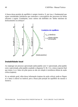 40 CAD/Pilar - Manual Teórico
TQS Informática Ltda Rua dos Pinheiros 706 c/2 05422-001 São Paulo SP Tel (011) 3083-2722 Fax (011) 3083-2798
A busca dessa posição de equilíbrio é sempre iterativa. E, por isso, é fundamental que
sejam consideradas tolerâncias que controlem a convergência dos processos de forma
eficiente e segura. Usualmente, esses valores são definidos em “deltas máximos de
deslocamentos ou esforços”.
Instabilidade local
Ao empregar um processo aproximado (pilar-padrão com 1/r aproximada, pilar-padrão
com  aproximada, pilar-padrão acoplado a diagrama N, M, 1/r), a única resposta final
que temos é se o lance de pilar passa ou não em relação à resistência última da seção
crítica (ruptura).
Já, no método geral, além dessa informação (ruptura da seção crítica), pode-se flagrar
se o lance é estável ou instável, pois a busca pela posição de equilíbrio do mesmo é
iterativa.
 