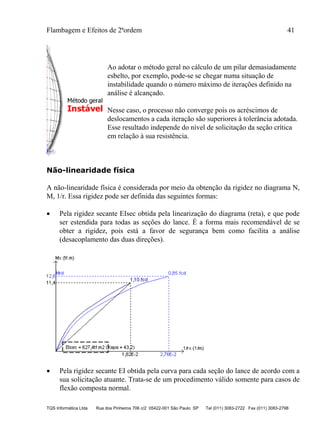 Flambagem e Efeitos de 2ªordem 41
TQS Informática Ltda Rua dos Pinheiros 706 c/2 05422-001 São Paulo SP Tel (011) 3083-2722 Fax (011) 3083-2798
Ao adotar o método geral no cálculo de um pilar demasiadamente
esbelto, por exemplo, pode-se se chegar numa situação de
instabilidade quando o número máximo de iterações definido na
análise é alcançado.
Nesse caso, o processo não converge pois os acréscimos de
deslocamentos a cada iteração são superiores à tolerância adotada.
Esse resultado independe do nível de solicitação da seção crítica
em relação à sua resistência.
Não-linearidade física
A não-linearidade física é considerada por meio da obtenção da rigidez no diagrama N,
M, 1/r. Essa rigidez pode ser definida das seguintes formas:
 Pela rigidez secante EIsec obtida pela linearização do diagrama (reta), e que pode
ser estendida para todas as seções do lance. É a forma mais recomendável de se
obter a rigidez, pois está a favor de segurança bem como facilita a análise
(desacoplamento das duas direções).
 Pela rigidez secante EI obtida pela curva para cada seção do lance de acordo com a
sua solicitação atuante. Trata-se de um procedimento válido somente para casos de
flexão composta normal.
 
