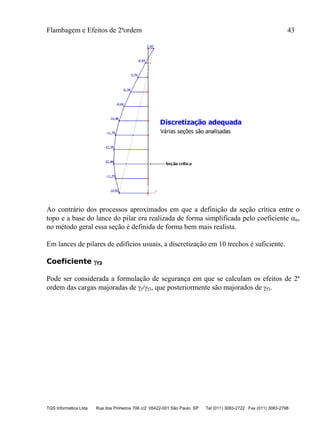 Flambagem e Efeitos de 2ªordem 43
TQS Informática Ltda Rua dos Pinheiros 706 c/2 05422-001 São Paulo SP Tel (011) 3083-2722 Fax (011) 3083-2798
Ao contrário dos processos aproximados em que a definição da seção crítica entre o
topo e a base do lance do pilar era realizada de forma simplificada pelo coeficiente b,
no método geral essa seção é definida de forma bem mais realista.
Em lances de pilares de edifícios usuais, a discretização em 10 trechos é suficiente.
Coeficiente f3
Pode ser considerada a formulação de segurança em que se calculam os efeitos de 2ª
ordem das cargas majoradas de f/f3, que posteriormente são majorados de f3.
 