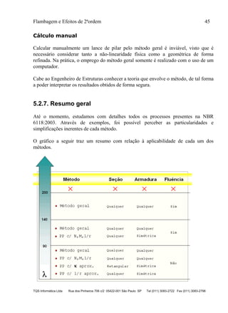 Flambagem e Efeitos de 2ªordem 45
TQS Informática Ltda Rua dos Pinheiros 706 c/2 05422-001 São Paulo SP Tel (011) 3083-2722 Fax (011) 3083-2798
Cálculo manual
Calcular manualmente um lance de pilar pelo método geral é inviável, visto que é
necessário considerar tanto a não-linearidade física como a geométrica de forma
refinada. Na prática, o emprego do método geral somente é realizado com o uso de um
computador.
Cabe ao Engenheiro de Estruturas conhecer a teoria que envolve o método, de tal forma
a poder interpretar os resultados obtidos de forma segura.
5.2.7. Resumo geral
Até o momento, estudamos com detalhes todos os processos presentes na NBR
6118:2003. Através de exemplos, foi possível perceber as particularidades e
simplificações inerentes de cada método.
O gráfico a seguir traz um resumo com relação à aplicabilidade de cada um dos
métodos.
 