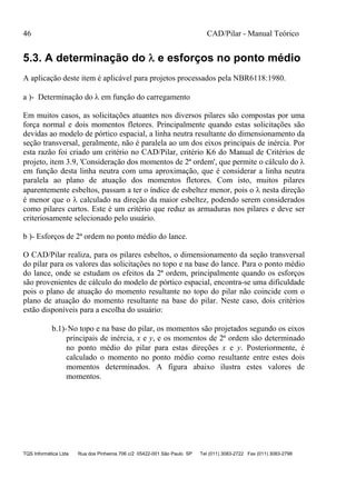 46 CAD/Pilar - Manual Teórico
TQS Informática Ltda Rua dos Pinheiros 706 c/2 05422-001 São Paulo SP Tel (011) 3083-2722 Fax (011) 3083-2798
5.3. A determinação do  e esforços no ponto médio
A aplicação deste item é aplicável para projetos processados pela NBR6118:1980.
a )- Determinação do  em função do carregamento
Em muitos casos, as solicitações atuantes nos diversos pilares são compostas por uma
força normal e dois momentos fletores. Principalmente quando estas solicitações são
devidas ao modelo de pórtico espacial, a linha neutra resultante do dimensionamento da
seção transversal, geralmente, não é paralela ao um dos eixos principais de inércia. Por
esta razão foi criado um critério no CAD/Pilar, critério K6 do Manual de Critérios de
projeto, item 3.9, 'Consideração dos momentos de 2ª ordem', que permite o cálculo do 
em função desta linha neutra com uma aproximação, que é considerar a linha neutra
paralela ao plano de atuação dos momentos fletores. Com isto, muitos pilares
aparentemente esbeltos, passam a ter o índice de esbeltez menor, pois o  nesta direção
é menor que o  calculado na direção da maior esbeltez, podendo serem considerados
como pilares curtos. Este é um critério que reduz as armaduras nos pilares e deve ser
criteriosamente selecionado pelo usuário.
b )- Esforços de 2ª ordem no ponto médio do lance.
O CAD/Pilar realiza, para os pilares esbeltos, o dimensionamento da seção transversal
do pilar para os valores das solicitações no topo e na base do lance. Para o ponto médio
do lance, onde se estudam os efeitos da 2ª ordem, principalmente quando os esforços
são provenientes de cálculo do modelo de pórtico espacial, encontra-se uma dificuldade
pois o plano de atuação do momento resultante no topo do pilar não coincide com o
plano de atuação do momento resultante na base do pilar. Neste caso, dois critérios
estão disponíveis para a escolha do usuário:
b.1)-No topo e na base do pilar, os momentos são projetados segundo os eixos
principais de inércia, x e y, e os momentos de 2ª ordem são determinado
no ponto médio do pilar para estas direções x e y. Posteriormente, é
calculado o momento no ponto médio como resultante entre estes dois
momentos determinados. A figura abaixo ilustra estes valores de
momentos.
 