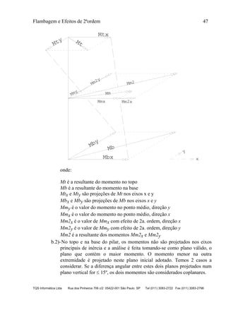 Flambagem e Efeitos de 2ªordem 47
TQS Informática Ltda Rua dos Pinheiros 706 c/2 05422-001 São Paulo SP Tel (011) 3083-2722 Fax (011) 3083-2798
Mmx Mm2x
Mm2y
Mty
Mtx
Mt
Mby
Mbx
Mb
Mmy Mm
x
y
Mm2
onde:
Mt é a resultante do momento no topo
Mb é a resultante do momento na base
Mtx e Mty são projeções de Mt nos eixos x e y
Mbx e Mby são projeções de Mb nos eixos x e y
Mmy é o valor do momento no ponto médio, direção y
Mmx é o valor do momento no ponto médio, direção x
Mm2x é o valor de Mmx com efeito de 2a. ordem, direção x
Mm2y é o valor de Mmy com efeito de 2a. ordem, direção y
Mm2 é a resultante dos momentos Mm2x e Mm2y
b.2)-No topo e na base do pilar, os momentos não são projetados nos eixos
principais de inércia e a análise é feita tomando-se como plano válido, o
plano que contém o maior momento. O momento menor na outra
extremidade é projetado neste plano inicial adotado. Temos 2 casos a
considerar. Se a diferença angular entre estes dois planos projetados num
plano vertical for  15º, os dois momentos são considerados coplanares.
 