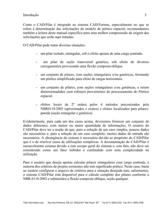 Introdução 3
TQS Informática Ltda Rua dos Pinheiros 706 c/2 05422-001 São Paulo SP Tel (011) 3083-2722 Fax (011) 3083-2798
Como o CAD/Pilar é integrado ao sistema CAD/Formas, especialmente no que se
refere à determinação das solicitações do modelo de pórtico espacial, recomendamos
também a leitura deste manual específico para uma melhor compreensão da origem das
solicitações que serão aqui tratadas.
O CAD/Pilar pode tratar diversas situações:
- um pilar isolado, retangular, sob o efeito apenas de uma carga centrada.
- um pilar de seção transversal genérica, sob efeito de diversos
carregamentos provocando uma flexão composta oblíqua.
- um conjunto de pilares, com seções retangulares e/ou genéricas, formando
um pórtico simplificado para efeito de cargas horizontais.
- um conjunto de pilares, com seções retangulares e/ou genéricas, a serem
dimensionadados com esforços provenientes do processamento do Pórtico
espacial.
- efeitos locais de 2ª ordem pelos 4 métodos preconizados pela
NBR6118:2003 (aproximados e exatos) e efeitos localizados para pilares-
parede (seção retangular e genérica).
Evidentemente, para cada um dos casos acima, deveremos fornecer um conjunto de
dados diferentes, com menor ou maior quantidade de informações. O usuário do
CAD/Pilar deve ter a noção de que, para a solução de um caso simples, poucos dados
são necessários e, para a solução de um caso completo, muitos dados de entrada são
necessários. A abrangência do sistema é necessária devido ao propósito do CAD/Pilar
que é o de resolver casos de edificações complexas. A documentação do CAD/Pilar é
razoavelmente extensa devido a este escopo geral do sistema e, este fato, não deve ser
considerado como um fator inibidor e confundido com uma complexidade na
utilização.
Para o usuário que deseja apenas calcular pilares retangulares com carga centrada, a
maioria dos critérios de projeto existentes não tem significado prático. Neste caso, basta
ao usuário configurar o arquivo de critérios para a situação desejada mas, salientamos,
o sistema CAD/Pilar está disponível para o cálculo completo dos pilares conforme a
NBR-6118:2003 e submetidos a flexão composta oblíqua, seção qualquer.
 