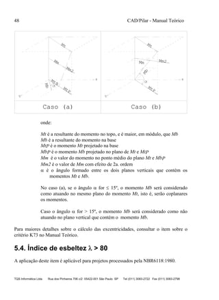 48 CAD/Pilar - Manual Teórico
TQS Informática Ltda Rua dos Pinheiros 706 c/2 05422-001 São Paulo SP Tel (011) 3083-2722 Fax (011) 3083-2798
Mt
x
MtP
Mm
Mm2
Mb
y
Caso (a) Caso (b)
Mt
x
MtP
y
Mb
Mm Mm2
MtB
onde:
Mt é a resultante do momento no topo, e é maior, em módulo, que Mb
Mb é a resultante do momento na base
MtP é o momento Mt projetado na base
MbP é o momento Mb projetado no plano de Mt e MtP
Mm é o valor do momento no ponto médio do plano Mt e MbP
Mm2 é o valor de Mm com efeito de 2a. ordem
 é o ângulo formado entre os dois planos verticais que contém os
momentos Mt e Mb.
No caso (a), se o ângulo  for  15º, o momento Mb será considerado
como atuando no mesmo plano do momento Mt, isto é, serão coplanares
os momentos.
Caso o ângulo  for > 15º, o momento Mb será considerado como não
atuando no plano vertical que contém o momento Mb.
Para maiores detalhes sobre o cálculo das excentricidades, consultar o item sobre o
critério K73 no Manual Teórico.
5.4. Índice de esbeltez  > 80
A aplicação deste item é aplicável para projetos processados pela NBR6118:1980.
 