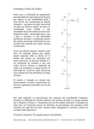 Flambagem e Efeitos de 2ªordem 49
TQS Informática Ltda Rua dos Pinheiros 706 c/2 05422-001 São Paulo SP Tel (011) 3083-2722 Fax (011) 3083-2798
Neste caso, a verificação do esgotamento
da capacidade da seção transversal do pilar
por ruptura ou por instabilidade geral é
feita através da consideração da relação
momento - curvatura da seção transversal
do pilar em diversos pontos do lance. É
considerado neste método a não
linearidade física dos materiais através dos
diagramas tensão - deformação para o aço
e para o concreto. A não linearidade
geométrica do pilar é considerada através
dos efeitos da posição deformada do eixo
do pilar sob a atuação das cargas verticais
e horizontais.
Este é um cálculo singular, interativo, que
deve ser realizado apenas para alguns
pilares especiais onde os efeitos de 2ª
ordem não podem ser analisados por
outros processos. O processo adotado é o
de verificação da estrutura e, por esta
razão, deve-se fornecer a dimensão da
seção e as armaduras ao longo do pilar. O
pilar pode ter, inclusive, seção transversal
com variação nas suas dimensões ao longo
do lance.
O cálculo é baseado no método dos
deslocamentos. O pilar é discretizado em
diversos segmentos conectados aos nós da
estrutura.
M1
F1
F2
F3
F4
F5
P2
P3
P4
P5
P1
6
5
4
3
1
22
Em cada segmento as características dos materiais são consideradas constantes.
Permite-se a definição de vínculos elásticos nos extremos do pilar e as cargas atuantes
nas 3 direções (3 forças e 3 momentos) nos nós do modelo estrutural. A armadura do
pilar deve ser fornecida através da definição da porcentagem (da armadura total)
existente em cada face da seção. Apenas seções retangulares e circulares (cheias ou
vazadas) estão disponíveis.
O calculo é interativo. Os seguintes passos são adotados:
 