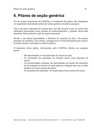 Pilares de seção genérica 51
TQS Informática Ltda Rua dos Pinheiros 706 c/2 05422-001 São Paulo SP Tel (011) 3083-2722 Fax (011) 3083-2798
6. Pilares de seção genérica
Um dos pontos importantes do CAD/Pilar, é o tratamento dos pilares não retangulares
ou vulgarmente denominados pilares de seções genéricas ou pilares quaisquer.
Este é um ponto importante do sistema pois, este tipo de pilar ocorre na maioria das
edificações funcionando como estrutura de contraventamento e, portanto, absorvendo
momentos fletores devido a ação de cargas horizontais.
Devido a sua natural generalidade, a definição do contorno do pilar e dos pontos
principais de armadura e dos estribos e grampos deve ser feita diretamente pelo usuário,
de forma interativa utilizando os editores gráficos.
O tratamento destes pilares, internamente, pelo CAD/Pilar obedece aos seguintes
passos:
- São determinados os eixos principais de inércia da seção.
- As solicitações são projetadas nas direções destes eixos principais de
inércia.
- As excentricidades acidentais são determinadas em função das dimensões
de um retângulo envolvente da seção genérica, retângulo este com os lados
paralelos aos eixos centrais de inércia.
- As armaduras são calculadas em função destes eixos centrais de inércia.
 