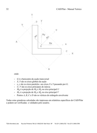 52 CAD/Pilar - Manual Teórico
TQS Informática Ltda Rua dos Pinheiros 706 c/2 05422-001 São Paulo SP Tel (011) 3083-2722 Fax (011) 3083-2798
V
Mx
My
Mu
Mv
G
A
B
C
D
X
Y
U
y
x
onde:
- G é o baricentro da seção transversal
- X, Y são os eixos globais da seção
- x, y são os eixos paralelos aos eixos X e Y passando por G.
- U, V são os eixos principais de inércia
- Mu é a projeção de Mx e My no eixo principal U
- Mv é a projeção de Mx e My no eixo principal V
- Pontos A, B, C e D são os vértices do retângulo envolvente
Todas estas grandezas calculadas são impressas em relatórios específicos do CAD/Pilar
e podem ser verificadas e validados pelo usuário.
 