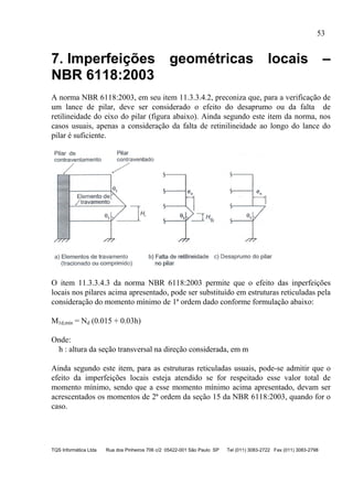 53
TQS Informática Ltda Rua dos Pinheiros 706 c/2 05422-001 São Paulo SP Tel (011) 3083-2722 Fax (011) 3083-2798
7. Imperfeições geométricas locais –
NBR 6118:2003
A norma NBR 6118:2003, em seu item 11.3.3.4.2, preconiza que, para a verificação de
um lance de pilar, deve ser considerado o efeito do desaprumo ou da falta de
retilineidade do eixo do pilar (figura abaixo). Ainda segundo este item da norma, nos
casos usuais, apenas a consideração da falta de retinilineidade ao longo do lance do
pilar é suficiente.
O item 11.3.3.4.3 da norma NBR 6118:2003 permite que o efeito das inperfeições
locais nos pilares acima apresentado, pode ser substituído em estruturas reticuladas pela
consideração do momento mínimo de 1ª ordem dado conforme formulação abaixo:
M1d,mín = Nd (0.015 + 0.03h)
Onde:
h : altura da seção transversal na direção considerada, em m
Ainda segundo este item, para as estruturas reticuladas usuais, pode-se admitir que o
efeito da imperfeições locais esteja atendido se for respeitado esse valor total de
momento mínimo, sendo que a esse momento mínimo acima apresentado, devam ser
acrescentados os momentos de 2ª ordem da seção 15 da NBR 6118:2003, quando for o
caso.
 