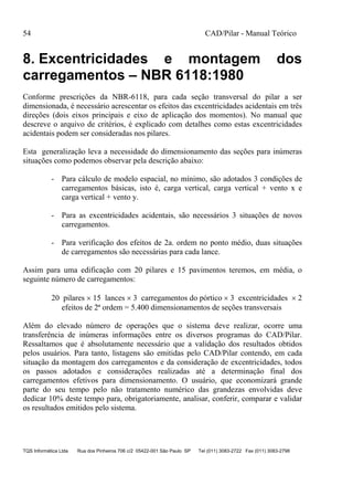 54 CAD/Pilar - Manual Teórico
TQS Informática Ltda Rua dos Pinheiros 706 c/2 05422-001 São Paulo SP Tel (011) 3083-2722 Fax (011) 3083-2798
8. Excentricidades e montagem dos
carregamentos – NBR 6118:1980
Conforme prescrições da NBR-6118, para cada seção transversal do pilar a ser
dimensionada, é necessário acrescentar os efeitos das excentricidades acidentais em três
direções (dois eixos principais e eixo de aplicação dos momentos). No manual que
descreve o arquivo de critérios, é explicado com detalhes como estas excentricidades
acidentais podem ser consideradas nos pilares.
Esta generalização leva a necessidade do dimensionamento das seções para inúmeras
situações como podemos observar pela descrição abaixo:
- Para cálculo de modelo espacial, no mínimo, são adotados 3 condições de
carregamentos básicas, isto é, carga vertical, carga vertical + vento x e
carga vertical + vento y.
- Para as excentricidades acidentais, são necessários 3 situações de novos
carregamentos.
- Para verificação dos efeitos de 2a. ordem no ponto médio, duas situações
de carregamentos são necessárias para cada lance.
Assim para uma edificação com 20 pilares e 15 pavimentos teremos, em média, o
seguinte número de carregamentos:
20 pilares  15 lances  3 carregamentos do pórtico  3 excentricidades  2
efeitos de 2ª ordem = 5.400 dimensionamentos de seções transversais
Além do elevado número de operações que o sistema deve realizar, ocorre uma
transferência de inúmeras informações entre os diversos programas do CAD/Pilar.
Ressaltamos que é absolutamente necessário que a validação dos resultados obtidos
pelos usuários. Para tanto, listagens são emitidas pelo CAD/Pilar contendo, em cada
situação da montagem dos carregamentos e da consideração de excentricidades, todos
os passos adotados e considerações realizadas até a determinação final dos
carregamentos efetivos para dimensionamento. O usuário, que economizará grande
parte do seu tempo pelo não tratamento numérico das grandezas envolvidas deve
dedicar 10% deste tempo para, obrigatoriamente, analisar, conferir, comparar e validar
os resultados emitidos pelo sistema.
 