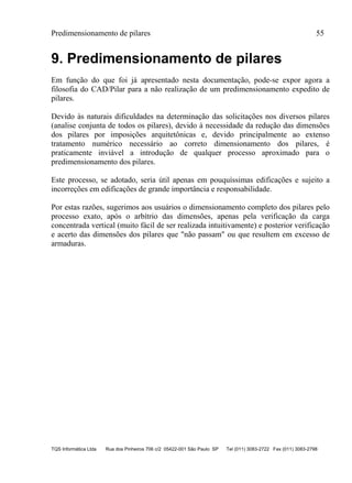 Predimensionamento de pilares 55
TQS Informática Ltda Rua dos Pinheiros 706 c/2 05422-001 São Paulo SP Tel (011) 3083-2722 Fax (011) 3083-2798
9. Predimensionamento de pilares
Em função do que foi já apresentado nesta documentação, pode-se expor agora a
filosofia do CAD/Pilar para a não realização de um predimensionamento expedito de
pilares.
Devido às naturais dificuldades na determinação das solicitações nos diversos pilares
(analise conjunta de todos os pilares), devido à necessidade da redução das dimensões
dos pilares por imposições arquitetônicas e, devido principalmente ao extenso
tratamento numérico necessário ao correto dimensionamento dos pilares, é
praticamente inviável a introdução de qualquer processo aproximado para o
predimensionamento dos pilares.
Este processo, se adotado, seria útil apenas em pouquíssimas edificações e sujeito a
incorreções em edificações de grande importância e responsabilidade.
Por estas razões, sugerimos aos usuários o dimensionamento completo dos pilares pelo
processo exato, após o arbítrio das dimensões, apenas pela verificação da carga
concentrada vertical (muito fácil de ser realizada intuitivamente) e posterior verificação
e acerto das dimensões dos pilares que "não passam" ou que resultem em excesso de
armaduras.
 