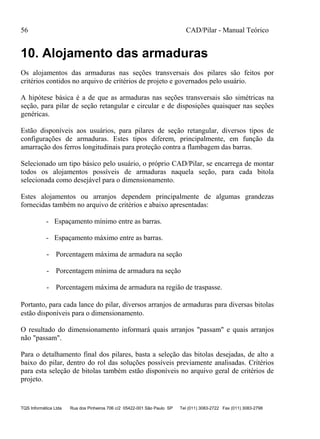 56 CAD/Pilar - Manual Teórico
TQS Informática Ltda Rua dos Pinheiros 706 c/2 05422-001 São Paulo SP Tel (011) 3083-2722 Fax (011) 3083-2798
10. Alojamento das armaduras
Os alojamentos das armaduras nas seções transversais dos pilares são feitos por
critérios contidos no arquivo de critérios de projeto e governados pelo usuário.
A hipótese básica é a de que as armaduras nas seções transversais são simétricas na
seção, para pilar de seção retangular e circular e de disposições quaisquer nas seções
genéricas.
Estão disponíveis aos usuários, para pilares de seção retangular, diversos tipos de
configurações de armaduras. Estes tipos diferem, principalmente, em função da
amarração dos ferros longitudinais para proteção contra a flambagem das barras.
Selecionado um tipo básico pelo usuário, o próprio CAD/Pilar, se encarrega de montar
todos os alojamentos possíveis de armaduras naquela seção, para cada bitola
selecionada como desejável para o dimensionamento.
Estes alojamentos ou arranjos dependem principalmente de algumas grandezas
fornecidas também no arquivo de critérios e abaixo apresentadas:
- Espaçamento mínimo entre as barras.
- Espaçamento máximo entre as barras.
- Porcentagem máxima de armadura na seção
- Porcentagem mínima de armadura na seção
- Porcentagem máxima de armadura na região de traspasse.
Portanto, para cada lance do pilar, diversos arranjos de armaduras para diversas bitolas
estão disponíveis para o dimensionamento.
O resultado do dimensionamento informará quais arranjos "passam" e quais arranjos
não "passam".
Para o detalhamento final dos pilares, basta a seleção das bitolas desejadas, de alto a
baixo do pilar, dentro do rol das soluções possíveis previamente analisadas. Critérios
para esta seleção de bitolas também estão disponíveis no arquivo geral de critérios de
projeto.
 