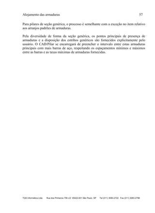 Alojamento das armaduras 57
TQS Informática Ltda Rua dos Pinheiros 706 c/2 05422-001 São Paulo SP Tel (011) 3083-2722 Fax (011) 3083-2798
Para pilares de seção genérica, o processo é semelhante com a exceção no item relativo
aos arranjos padrões de armaduras.
Pela diversidade de forma da seção genérica, os pontos principais de presença de
armaduras e a disposição dos estribos genéricos são fornecidos explicitamente pelo
usuário. O CAD/Pilar se encarregará de preencher o intervalo entre estas armaduras
principais com mais barras de aço, respeitando os espaçamentos mínimos e máximos
entre as barras e as taxas máximas de armaduras fornecidas.
 