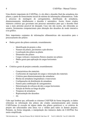 4 CAD/Pilar - Manual Teórico
TQS Informática Ltda Rua dos Pinheiros 706 c/2 05422-001 São Paulo SP Tel (011) 3083-2722 Fax (011) 3083-2798
Uma diretriz importante do CAD/Pilar, é o de obter o desenho final das armaduras dos
pilares, a partir do fornecimento inicial do mínimo de informações alfanuméricas. Todo
o processo de montagem de carregamentos, distribuição de armaduras,
dimensionamento, detalhamento e desenho é automático. Assim, foram criados
inúmeros critérios que governam este processo automático para que o desenho final
seja o mais próximo possível do desejado. Caso isto não ocorra, são oferecidas ao
usuário, ferramentas computacionais para alteração dos desenhos de modo interativo
e/ou gráfico.
Dois importantes conjuntos de informações alfanuméricas são necessários para o
processamento dos pilares:
 Dados gerais dos pilares contendo, resumidamente:
- Identificação do projeto e obra
- Numero de pilares, pavimentos e pés-direitos
- Localização dos pilares na planta
- Dimensões dos pilares
- Cargas verticais e momentos fletores atuantes nos pilares
- Dados gerais para aplicação de cargas horizontais
- etc.
 Critérios gerais de projeto contendo, resumidamente:
- Características dos materiais
- Coeficientes de majoração de cargas e minoração dos materiais
- Critérios para dimensionamento das armaduras
- Bitolas de armaduras longitudinais e transversais
- Configurações de distribuição de armaduras
- Fatores para combinação de carregamentos
- Determinação de esforços devido a cargas horizontais
- Seleção de bitolas ao longo do pilar
- Traspasse de armaduras
- Representação dos desenhos
- etc.
Cabe aqui lembrar que, utilizando os sistemas CAD/TQS de forma integrada, os dados
referentes às informação dos pilares são criados automaticamente pelo sistema
CAD/Formas (à exceção de alguns dados dos pilares genéricos) e, os critérios de
projeto são selecionados uma única vez e válidos para todos os demais projetos.
Portanto, na forma integrada, a manipulação dos inúmeros dados do CAD/Pilar fica
muito simplificada.
 