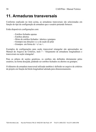 58 CAD/Pilar - Manual Teórico
TQS Informática Ltda Rua dos Pinheiros 706 c/2 05422-001 São Paulo SP Tel (011) 3083-2722 Fax (011) 3083-2798
11. Armaduras transversais
Conforme explicado no item acima, as armaduras transversais são selecionadas em
função do tipo de configuração de armadura que o usuário pretende fornecer.
Estão disponíveis configurações com:
- Estribos fechados apenas
- Estribos abertos
- Misto de estribos fechados / abertos e grampos
- Grampos nas direções x e y da seção do pilar
- Grampos em forma de < e/ ou >.
Exemplos de configurações para seção transversal retangular são apresentados no
Manual do Arquivo de Critérios, item 7 - 'Alojamento de armaduras longitudinais e
transversais na seção retangular'.
Para os pilares de seções genéricas, os estribos são definidos diretamente pelos
usuários, na forma desejada, podendo ser estribos fechados ou abertos ou grampos.
O diâmetro da armadura transversal utilizada também é definido no arquivo de critérios
de projeto em função da bitola longitudinal adotada para dimensionamento.
 