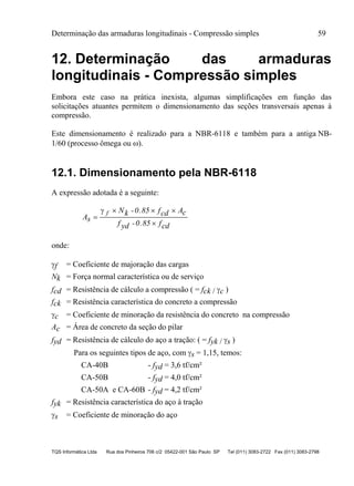 Determinação das armaduras longitudinais - Compressão simples 59
TQS Informática Ltda Rua dos Pinheiros 706 c/2 05422-001 São Paulo SP Tel (011) 3083-2722 Fax (011) 3083-2798
12. Determinação das armaduras
longitudinais - Compressão simples
Embora este caso na prática inexista, algumas simplificações em função das
solicitações atuantes permitem o dimensionamento das seções transversais apenas à
compressão.
Este dimensionamento é realizado para a NBR-6118 e também para a antiga NB-
1/60 (processo ômega ou ).
12.1. Dimensionamento pela NBR-6118
A expressão adotada é a seguinte:
As
Nk -0.85 fcd Ac
f yd -0.85 fcd

  

 f
onde:
f = Coeficiente de majoração das cargas
Nk = Força normal característica ou de serviço
fcd = Resistência de cálculo a compressão ( = fck / c )
fck = Resistência característica do concreto a compressão
c = Coeficiente de minoração da resistência do concreto na compressão
Ac = Área de concreto da seção do pilar
fyd = Resistência de cálculo do aço a tração: ( = fyk / s )
Para os seguintes tipos de aço, com s = 1,15, temos:
CA-40B - fyd = 3,6 tf/cm²
CA-50B - fyd = 4,0 tf/cm²
CA-50A e CA-60B - fyd = 4,2 tf/cm²
fyk = Resistência característica do aço à tração
s = Coeficiente de minoração do aço
 