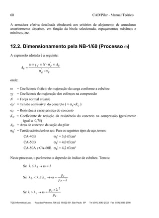 60 CAD/Pilar - Manual Teórico
TQS Informática Ltda Rua dos Pinheiros 706 c/2 05422-001 São Paulo SP Tel (011) 3083-2722 Fax (011) 3083-2798
A armadura efetiva detalhada obedecerá aos critérios de alojamento de armaduras
anteriormente descritos, em função da bitola selecionada, espaçamentos máximos e
mínimos, etc.
12.2. Dimensionamento pela NB-1/60 (Processo )
A expressão adotada é a seguinte:
As
N - Ac
-
'
' '

    
 
f r
e r
onde:
 = Coeficiente fictício de majoração da carga conforme a esbeltez
f = Coeficiente de majoração dos esforços na compressão
N = Força normal atuante
r' = Tensão admissível do concreto ( = rKc )
r = Resistência característica do concreto
Kc = Coeficiente de redução da resistência do concreto na compressão (geralmente
igual a 0,75)
Ac = Área de concreto da seção do pilar
e' = Tensão admissível no aço. Para os seguintes tipos de aço, temos:
CA-40B e' = 3,6 tf/cm²
CA-50B e' = 4,0 tf/cm²
CA-50A e CA-60B e' = 4,2 tf/cm²
Neste processo, o parâmetro  depende do índice de esbeltez. Temos:
Se    b 1
Se    

b c   

p
p
1
2
Se   

 

c
p
p
3
4
3
 