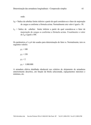 Determinação das armaduras longitudinais - Compressão simples 61
TQS Informática Ltda Rua dos Pinheiros 706 c/2 05422-001 São Paulo SP Tel (011) 3083-2722 Fax (011) 3083-2798
onde:
b = Índice de esbeltez limite inferior a partir do qual considera-se o fator de majoração
de cargas  conforme a fórmula acima. Normalmente este valor é igual a 50.
c = Índice de esbeltez limite inferior a partir do qual considera-se o fator de
majoração de cargas  conforme a fórmula acima. Usualmente o valor
de c é igual a 100.
Os parâmetros p1 a p4 são usados para determinação do fator . Normalmente, tem os
seguintes valores:
p1 = 100
p2 = 150
p3 = 2
p4 = 1.000.000
A armadura efetiva detalhada obedecerá aos critérios de alojamento de armaduras
anteriormente descritos, em função da bitola selecionada, espaçamentos máximos e
mínimos, etc.
 