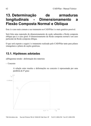 62 CAD/Pilar - Manual Teórico
TQS Informática Ltda Rua dos Pinheiros 706 c/2 05422-001 São Paulo SP Tel (011) 3083-2722 Fax (011) 3083-2798
13. Determinação de armaduras
longitudinais - Dimensionamento a
Flexão Composta Normal e Oblíqua
Este é o caso mais comum e seu tratamento no CAD/Pilar é o mais genérico possível.
Será feita uma exposição do dimensionamento da seção submetida a flexão composta
oblíqua que é o caso geral. O dimensionamento da flexão composta normal é um caso
particular da flexão composta oblíqua.
O que será exposto a seguir é o tratamento realizado pelo CAD/Pilar tanto para pilares
retangulares e pilares de seções genéricas.
13.1. Hipóteses adotadas
a)Diagramas tensão - deformação dos materiais
- Concreto
A relação entre tensões e deformações no concreto é representada por uma
parábola de 4º grau:
c
c
1
(-)
(-)
0.85fck
3.5
 