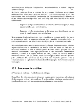 Determinação de armaduras longitudinais - Dimensionamento a Flexão Composta
Normal e Oblíqua 67
TQS Informática Ltda Rua dos Pinheiros 706 c/2 05422-001 São Paulo SP Tel (011) 3083-2722 Fax (011) 3083-2798
Devido ao caráter geral que se pretende dar ao programa, eliminamos a restrição da
possibilidade da aplicação do programa somente a determinados tipos de seções com
determinados tipos de armaduras, considerando, no tratamento numérico como se as
seções fossem constituídas por uma série finita de pontos, para o aço e concreto assim
determinados:
- Pequenos retângulos representando o concreto, identificados por um ponto
de coordenadas x, y e respectiva área.
- Pequenos círculos representando as barras de aço, identificados por um
ponto de coordenadas x, y e a área da barra.
Neste processo de dimensionamento, com a consideração exata da posição das barras
da armadura na seção, é importante observar que a exatidão dos resultados leva a
resultados muitas vezes não coincidentes com alguns ábacos existentes no mercado.
Devido as hipóteses de armaduras distribuídas dos ábacos, dimensionado uma seção de
largura reduzida sem a consideração da posição exata das barras de ferro leva a
resultados diferentes do que os obtidos pelo CAD/Pilar onde a posição exata da
armadura é considerada. Como a posição da barra de ferro considera o cobrimento da
armadura, o estribo e o próprio diâmetro da barra, o braço de alavanca entre as
armaduras diminui. Com isto, muitos pilares "passam" pelos ábacos mas "não passam"
pelo CAD/Pilar. Os resultados do CAD/Pilar são resultados precisos para o
dimensionamento da seção transversal considerando as posições das barras na sua exata
localização.
13.2. Processo de análise
a) Variáveis do problema - Flexão Composta Oblíqua
O equilíbrio dos esforços externos e internos para as seções transversais submetidas a
flexão composta oblíqua é governado por 3 variáveis (duas rotações e uma translação)
interdependentes entre si, representadas esquematicamente como abaixo:
 