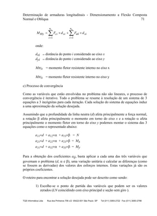 Determinação de armaduras longitudinais - Dimensionamento a Flexão Composta
Normal e Oblíqua 71
TQS Informática Ltda Rua dos Pinheiros 706 c/2 05422-001 São Paulo SP Tel (011) 3083-2722 Fax (011) 3083-2798
M F d Fai dRIy ci
i
n
xi
i
n
xi
c a
   
 
 
1 1
onde:
dxi = distância do ponto i considerado ao eixo x
dyi = distância do ponto i considerado ao eixo y
MRIx = momento fletor resistente interno no eixo x
MRIx = momento fletor resistente interno no eixo y
c) Processo de convergência
Como as variáveis que estão envolvidas no problema não são lineares, o processo de
convergência é iterativo. Todo o problema se resume à resolução de um sistema de 3
equações a 3 incógnitas para cada iteração. Cada solução do sistema de equações induz
a uma aproximação da solução desejada.
Assumindo que a profundidade da linha neutra (d) afeta principalmente a força normal,
a rotação  afeta principalmente o momento em torno do eixo x e a rotação  afeta
principalmente o momento fletor em torno do eixo y podemos montar o sistema das 3
equações como o representado abaixo:
a11d + a12 + a13 = N
a21d + a22 + a23 = Mx
a31d + a32 + a33 = My
Para a obtenção dos coeficientes aij, basta aplicar a cada uma das três variáveis que
governam o problema (d,  e ), uma variação unitária e calcular as diferenças (como
se fossem as derivadas) dos valores dos esforços internos. Estas variações já são os
próprios coeficientes.
O roteiro para encontrar a solução desejada pode ser descrito como sendo:
1) Escolhe-se o ponto de partida das variáveis que podem ser os valores
zerados (LN coincidindo com eixo principal e seção sem giro ).
 