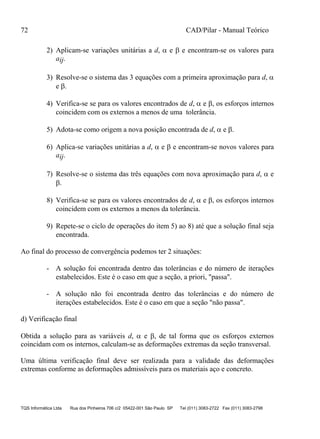 72 CAD/Pilar - Manual Teórico
TQS Informática Ltda Rua dos Pinheiros 706 c/2 05422-001 São Paulo SP Tel (011) 3083-2722 Fax (011) 3083-2798
2) Aplicam-se variações unitárias a d,  e  e encontram-se os valores para
aij.
3) Resolve-se o sistema das 3 equações com a primeira aproximação para d, 
e .
4) Verifica-se se para os valores encontrados de d,  e , os esforços internos
coincidem com os externos a menos de uma tolerância.
5) Adota-se como origem a nova posição encontrada de d,  e .
6) Aplica-se variações unitárias a d,  e  e encontram-se novos valores para
aij.
7) Resolve-se o sistema das três equações com nova aproximação para d,  e
.
8) Verifica-se se para os valores encontrados de d,  e , os esforços internos
coincidem com os externos a menos da tolerância.
9) Repete-se o ciclo de operações do item 5) ao 8) até que a solução final seja
encontrada.
Ao final do processo de convergência podemos ter 2 situações:
- A solução foi encontrada dentro das tolerâncias e do número de iterações
estabelecidos. Este é o caso em que a seção, a priori, "passa".
- A solução não foi encontrada dentro das tolerâncias e do número de
iterações estabelecidos. Este é o caso em que a seção "não passa".
d) Verificação final
Obtida a solução para as variáveis d,  e , de tal forma que os esforços externos
coincidam com os internos, calculam-se as deformações extremas da seção transversal.
Uma última verificação final deve ser realizada para a validade das deformações
extremas conforme as deformações admissíveis para os materiais aço e concreto.
 
