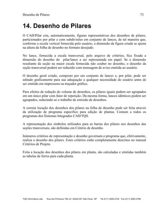 Desenho de Pilares 73
TQS Informática Ltda Rua dos Pinheiros 706 c/2 05422-001 São Paulo SP Tel (011) 3083-2722 Fax (011) 3083-2798
14. Desenho de Pilares
O CAD/Pilar cria, automaticamente, figuras representativas dos desenhos de pilares,
particionados por pilar e com subdivisões em conjunto de lances, de tal maneira que,
conforme a escala vertical fornecida pelo usuário, a dimensão da figura criada se ajusta
na altura da folha de desenho no formato desejado.
No lance, fornecida a escala transversal, pelo arquivo de critérios, fica fixada a
dimensão do desenho do pilar/lance a ser representada em papel. Se a dimensão
resultante da seção na maior escala fornecida não couber no desenho, o desenho da
seção transversal poderá ser reduzido com mensagem de aviso emitida ao usuário.
O desenho geral criado, composto por um conjunto de lances e, por pilar, pode ser
editado graficamente para sua adequação a qualquer necessidade do usuário antes de
ser emitido em impressora ou traçador gráfico.
Para efeitos de redução do volume de desenhos, os pilares iguais podem ser agrupados
em um único pilar com fator de repetição. Da mesma forma, lances idênticos podem ser
agrupados, reduzindo-se o trabalho de emissão de desenhos.
A correta locação dos desenhos dos pilares na folha de desenho pode ser feita através
da utilização de programa específico para edição de plantas. Comum a todos os
programas dos Sistemas Integrados CAD/TQS.
A representação dos símbolos utilizados para as barras dos pilares nos desenhos das
seções transversais, são definidas em Critério de desenho.
Inúmeros critérios de representação e desenho governam o programa que, efetivamente,
realiza o desenho dos pilares. Estes critérios estão completamente descritos no manual
Critérios de Projeto.
Feita a locação dos desenhos dos pilares em planta, são calculadas e emitidas também
as tabelas de ferros para cada planta.
 