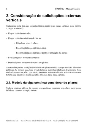 6 CAD/Pilar - Manual Teórico
TQS Informática Ltda Rua dos Pinheiros 706 c/2 05422-001 São Paulo SP Tel (011) 3083-2722 Fax (011) 3083-2798
2. Consideração de solicitações externas
verticais
Trataremos neste item dos seguintes tópicos relativos as cargas verticais (peso próprio
+ cargas acidentais):
- Cargas verticais centradas
- Cargas verticais excêntricas devido ao:
- Cálculo de vigas + pilares
- Excentricidade geométrica do pilar
- Excentricidade geométrica do ponto de aplicação das cargas
- Consideração de momentos externos
- Distribuição de momentos fletores nos pilares
A determinação dos esforços solicitantes nos pilares devido a cargas verticais é bastante
polêmica. Se por um lado, todo projetista tem a maior facilidade em determinar a força
vertical atuante no pilar, por outro, aparecem inúmeras dúvidas sobre os momentos
fletores que atuam nos pilares devido a presença desta carga vertical.
2.1. Modelo da viga contínua considerando pilares
Tudo se inicia no cálculo da simples viga contínua, engastada nos pilares superiores e
inferiores como no exemplo abaixo:
 