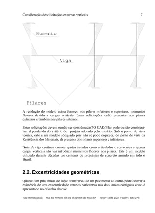 Consideração de solicitações externas verticais 7
TQS Informática Ltda Rua dos Pinheiros 706 c/2 05422-001 São Paulo SP Tel (011) 3083-2722 Fax (011) 3083-2798
Pilares
Viga
Momento
A resolução do modelo acima fornece, nos pilares inferiores e superiores, momentos
fletores devido a cargas verticais. Estas solicitações estão presentes nos pilares
extremos e também nos pilares internos.
Estas solicitações devem ou não ser consideradas? O CAD/Pilar pode ou não considerá-
las, dependendo do critério de projeto adotado pelo usuário. Sob o ponto de vista
teórico, este é um modelo adequado pois não se pode esquecer, do ponto de vista da
Resistência dos Materiais, da presença dos pilares superiores e inferiores.
Nota: A viga contínua com os apoios tratados como articulados e resistentes a apenas
cargas verticais não vai introduzir momentos fletores nos pilares. Este é um modelo
utilizado durante décadas por centenas de projetistas de concreto armado em todo o
Brasil.
2.2. Excentricidades geométricas
Quando um pilar muda de seção transversal de um pavimento ao outro, pode ocorrer a
existência de uma excentricidade entre os baricentros nos dois lances contíguos como é
apresentado no desenho abaixo:
 