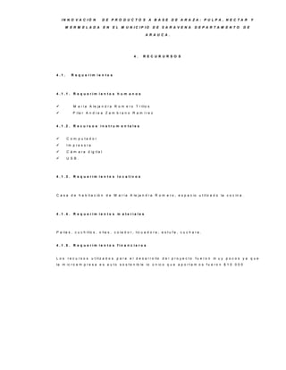 IN N O V A C IÓ N              D E P R O D U C TO S A B A S E D E A R A ZA : P U LP A , N E C TA R                          Y

      M E R M E LA D A             E N   E L M U N IC IP IO        D E S A R A V E N A          D E P A R TA M E N TO     D E

                                                              A R A U C A .




                                                      4.    R E C U R U R S O S




4 .1 .      R e q u e rim ie n to s




4 .1 .1 . R e q u e rim ie n to s h u m a n o s


            M a r í a A le ja n d r a R o m e r o T r illo s
            P ila r A n d r e a Z a m b r a n o R a m í r e z


4 .1 .2 . R e c u rs o s in s tru m e n ta le s


        C o m p u ta d o r
        Im p re s o ra
        C á m a r a d ig it a l
        U S B .




4 .1 .3 . R e q u e rim ie n to s lo c a tiv o s




C a s a d e h a b it a c ió n d e M a r í a A le ja n d r a R o m e r o , e s p a c io u t iliz a d o la c o c in a .




4 .1 .4 . R e q u e rim ie n to s m a te ria le s




P a ila s , c u c h illo s , o lla s , c o la d o r , lic u a d o r a , e s t u f a , c u c h a r a .


4 .1 .5 . R e q u e rim ie n to s fin a n c ie ro s


L o s r e c u r s o s u t iliz a d o s p a r a e l d e s a r r o llo d e l p r o y e c t o      fu e ro n m u y p o c o s y a q u e
la m ic r o e m p r e s a e s a u t o s o s t e n ib le lo ú n ic o q u e a p o r t a m o s f u e r o n $ 1 0 . 0 0 0
 