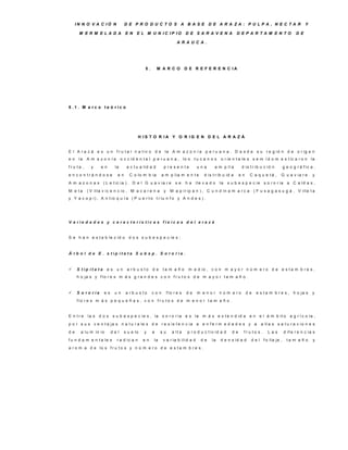 IN N O V A C IÓ N            D E P R O D U C TO S A B A S E D E A R A ZA : P U LP A , N E C TA R                                                 Y

      M E R M E LA D A            E N    E L M U N IC IP IO                D E S A R A V E N A            D E P A R TA M E N TO                 D E

                                                                    A R A U C A .




                                              5.       M A R C O           D E R E F E R E N C IA




5 .1 . M a rc o te ó ric o




                                           H IS T O R IA Y O R IG E N D E L A R A Z Á


E l A r a z á e s u n f r u t a l n a t iv o d e la A m a z o n í a p e r u a n a . D e s d e s u r e g ió n d e o r ig e n
en    la   A m a z o n ía       o c c id e n t a l p e r u a n a , lo s t u c a n o s          o r ie n t a le s s e m í d o m e s t ic a r o n la
fru ta ,     y    en       la      a c t u a lid a d      p re s e n ta          una        a m p lí a        d is t r ib u c ió n      g e o g r á f ic a ,
e n c o n trá n d o s e     en       C o lo m b ia       a m p lia m e n t e         d is t r ib u id a      en    C a q u e tá ,     G u a v ia r e      y
A m a z o n a s ( L e t ic ia ) . D e l G u a v ia r e             se      ha   lle v a d o    la     s u b e s p e c ie s o r o r ia a C a ld a s ,
M e ta     ( V illa v ic e n c io , M a c a r e n a       y     M a p ir ip a n ) , C u n d in a m a r c a             ( F u s a g a s u g á , V ille t a
y Y a c o p i) , A n t io q u í a ( P u e r t o t r iu n f o y A n d e s ) .




V a rie d a d e s y c a ra c te rís tic a s fís ic a s d e l a ra z á


S e h a n e s t a b le c id o d o s s u b e s p e c ie s :


Á rb o l d e E . s tip ita ta S u b s p . S o ro ria .


    S tip ita ta     es un        a rb u s to     de    ta m a ñ o         m e d io , c o n m a y o r n ú m e r o d e e s t a m b r e s ,
     h o ja s y f lo r e s m á s g r a n d e s c o n f r u t o s d e m a y o r t a m a ñ o .


    S o ro ria     es     un     a rb u s to      con        f lo r e s   de    m e n o r n ú m e ro             de    e s t a m b r e s , h o ja s      y
     f lo r e s m á s p e q u e ñ a s , c o n f r u t o s d e m e n o r t a m a ñ o .


E n tre    la s d o s s u b e s p e c ie s , la s o r o r ia e s la m á s e x t e n d id a e n e l á m b it o a g r í c o la ,
p o r s u s v e n t a ja s n a t u r a le s d e r e s is t e n c ia a e n f e r m e d a d e s y a                          a lt a s s a t u r a c io n e s
de     a lu m in io      del      s u e lo   y     a    su       a lt a     p r o d u c t iv id a d     de     fru to s .      Las      d if e r e n c ia s
f u n d a m e n t a le s    r a d ic a n     en    la    v a r ia b ili d a d      de     la   d e n s id a d      d e l f o lla je ,     ta m a ñ o      y
a r o m a d e lo s f r u t o s y n ú m e r o d e e s t a m b r e s .
 