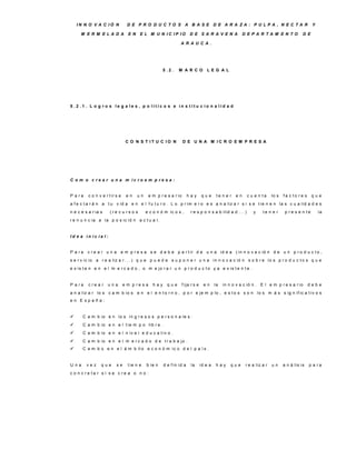 IN N O V A C IÓ N              D E P R O D U C TO S A B A S E D E A R A ZA : P U LP A , N E C TA R                                                Y

      M E R M E LA D A             E N    E L M U N IC IP IO              D E S A R A V E N A                D E P A R TA M E N TO              D E

                                                                  A R A U C A .




                                                        5 .2 .   M A R C O            LE G A L




5 .2 .1 . L o g ro s le g a le s , p o lític o s e in s titu c io n a lid a d




                                  C O N S T IT U C IO N              D E U N A M IC R O E M P R E S A




C o m o c re a r u n a m ic ro e m p re s a :


P a ra    c o n v e r t ir s e    en     un     e m p r e s a r io      hay        que       te n e r   en     c u e n ta     lo s   fa c to re s     que
a f e c t a r á n a t u v id a e n e l f u t u r o . L o p r im e r o e s a n a liz a r s i s e t ie n e n la s c u a lid a d e s
n e c e s a r ia s     (re c u rs o s         e c o n ó m ic o s ,        r e s p o n s a b ilid a d . . . )      y     te n e r      p re s e n te       la
r e n u n c ia a la p o s ic ió n a c t u a l.


Id e a in ic ia l:


P a ra   c re a r u n a      e m p r e s a s e d e b e p a r t ir d e u n a id e a ( in n o v a c ió n d e u n p r o d u c t o ,
s e r v ic io a r e a liz a r . . . ) q u e p u e d e s u p o n e r u n a in n o v a c ió n s o b r e lo s p r o d u c t o s q u e
e x is t e n e n e l m e r c a d o , o m e jo r a r u n p r o d u c t o y a e x is t e n t e .


P a ra    c re a r   una         e m p re s a     hay     que        f ija r s e     en     la   in n o v a c ió n . E l e m p r e s a r io         debe
a n a liz a r lo s c a m b io s e n e l e n t o r n o , p o r e je m p lo , e s t o s s o n lo s m á s s ig n if ic a t iv o s
en E spaña:


      C a m b io e n lo s in g r e s o s p e r s o n a le s .
      C a m b io e n e l t ie m p o lib r e .
      C a m b io e n e l n iv e l e d u c a t iv o .
      C a m b io e n e l m e r c a d o d e t r a b a jo .
      C a m b o e n e l á m b it o e c o n ó m ic o d e l p a í s .


U na     vez     que       se      t ie n e   b ie n    d e f in id a     la       id e a   hay      que      r e a liz a r   un     a n á lis is   p a ra
c o n c re ta r s i s e c re a o n o :
 