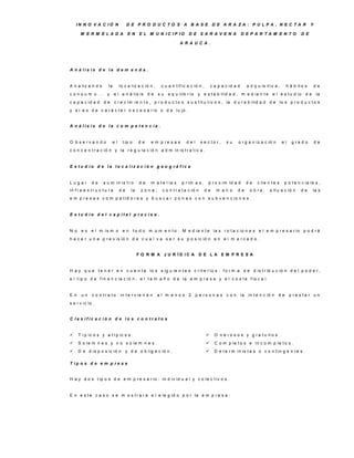 IN N O V A C IÓ N                   D E P R O D U C TO S A B A S E D E A R A ZA : P U LP A , N E C TA R                                                  Y

       M E R M E LA D A                  E N     E L M U N IC IP IO          D E S A R A V E N A                D E P A R TA M E N TO                 D E

                                                                        A R A U C A .




A n á lis is d e la d e m a n d a .


A n a liz a n d o        la        lo c a liz a c ió n ,    c u a n t if ic a c ió n ,       c a p a c id a d        a d q u is it iv a ,    h á b it o s        de
c o n s u m o ... y            e l a n á lis is d e        su   e q u ilib r io    y e s t a b ilid a d , m e d ia n t e            e l e s t u d io     de      la
c a p a c id a d      de       c r e c im ie n t o , p r o d u c t o s s u s t it u t iv o s , la d u r a b ilid a d d e lo s p r o d u c t o s
y s i e s d e c a r á c t e r n e c e s a r io o d e lu jo .


A n á lis is d e la c o m p e te n c ia .


O b s e rv a n d o            el     t ip o     de     e m p re s a s      del        s e c to r,    su     o r g a n iz a c ió n           el    g ra d o       de
c o n c e n t r a c ió n y la r e g u la c ió n a d m in is t r a t iv a .


E s tu d io d e la lo c a liz a c ió n g e o g rá fic a


Lugar         de     s u m in is t r o           de    m a t e r ia s   p r im a s ,      p r o x im id a d          de    c lie n t e s     p o t e n c ia le s ,
in f r a e s t r u c t u r a       de      la     zona,      c o n t r a t a c ió n      de     m an o      de        o b ra ,    s it u a c ió n     de      la s
e m p r e s a s c o m p e t id o r e s y b u s c a r z o n a s c o n s u b v e n c io n e s .


E s tu d io d e l c a p ita l p re c is o .


N o    e s e l m is m o              en       t o d o m o m e n t o . M e d ia n t e la s r o t a c io n e s e l e m p r e s a r io p o d r á
h a c e r u n a p r e v is ió n d e c u a l v a s e r s u p o s ic ió n e n e l m e r c a d o .


                                                F O R M A J U R ÍD IC A            D E LA E M P R E S A


H a y q u e t e n e r e n c u e n t a lo s s ig u ie n t e s c r it e r io s : f o r m a d e d is t r ib u c ió n d e l p o d e r ,
e l t ip o d e f in a n c ia c ió n , e l t a m a ñ o d e la e m p r e s a y e l c o s t e f is c a l.


E n    un     c o n tra to         in t e r v ie n e n     al m enos 2            p e rs o n a s c o n          la    in t e n c ió n   de       p re s ta r u n
s e r v ic io .


C la s ific a c ió n d e lo s c o n tra to s


     T í p ic o s y a t í p ic o s .                                                         O n e r o s o s y g r a t u it o s .
     S o le m n e s y n o s o le m n e s .                                                   C o m p le t o s e in c o m p le t o s .
     D e d is p o s ic ió n            y d e o b lig a c ió n .                              D e t e r m in is t a s o c o n t in g e n t e s .

T ip o s d e e m p re s a


H a y d o s t ip o s d e e m p r e s a r io : in d iv id u a l y c o le c t iv o s .


E n e s t e c a s o s e m o s t r a r a e l e le g id o p o r la e m p r e s a :
 