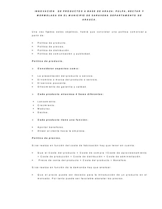 IN N O V A C IÓ N           D E P R O D U C TO S A B A S E D E A R A ZA : P U LP A , N E C TA R                                          Y

         M E R M E LA D A            E N      E L M U N IC IP IO         D E S A R A V E N A               D E P A R TA M E N TO           D E

                                                                     A R A U C A .




U na       vez      f ija d o s    e s to s    o b je t iv o s ,   h a b rá   que        c o n c re ta r    una    p o lí t ic a   c o m e r c ia l a
p a r t ir d e :


         P o lí t ic a d e p r o d u c t o .
         P o lí t ic a d e p r e c io s .
         P o lí t ic a d e d is t r ib u c ió n .
         P o lí t ic a d e c o m u n ic a c ió n y p u b lic id a d .


P o lític a d e p ro d u c to .


         C o n s id e ra r a s p e c to s c o m o :


         L a p r e s e n t a c ió n d e l p r o d u c t o o s e r v ic io .
         E l n o m b r e o m a r c a d e l p r o d u c t o o s e r v ic io .
         E l s e r v ic io p o s v e n t a .
         O f r e c im ie n t o d e g a r a n t í a y c a lid a d .


         C a d a p ro d u c to a tra v ie s a 4 fa s e s d ife re n te s :


         L a n z a m ie n t o .
         C r e c im ie n t o .
         M a d u re z .
         D e c liv e .


         C a d a p ro d u c to tie n e u n a fu n c ió n :


         A p o r t a r b e n e f ic io s .
         A t r a e r a l c lie n t e h a c ia la e m p r e s a .


P o lític a d e p re c io s .


S i s e r e a liz a e n f u n c ió n d e l c o s t e d e f a b r ic a c ió n h a y q u e t e n e r e n c u e n t a :


         Q ue     e l C o s te      d e l p r o d u c t o = C o s t e d e c o m p r a + C o s t e d e a p r o v is io n a m ie n t o
          + C o s t e d e p r o d u c c ió n + C o s t e d e d is t r ib u c ió n + C o s t e d e a d m in is t r a c ió n .
          P r e c io d e v e n t a d e l p r o d u c t o = C o s t e d e l p r o d u c t o + B e n e f ic io .


S i s e r e a liz a e n f u n c ió n d e la d e m a n d a h a y q u e a n a liz a r :


         Q ue     e l p r e c io    puede         s e r d e c is iv o    p a ra    la    in t r o d u c c ió n   de   un    p ro d u c to   en      el
          m e r c a d o . P o r t a n t o p u e d e s e r f a v o r a b le a b a r a t a r lo s p r e c io s .
 